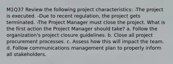 M1Q37 Review the following project characteristics: -The project is executed. -Due to recent regulation, the project gets terminated. -The Project Manager must close the project. What is the first action the Project Manager should take? a. Follow the organization's project closure guidelines. b. Close all project procurement processes. c. Assess how this will impact the team. d. Follow communications management plan to properly inform all stakeholders.