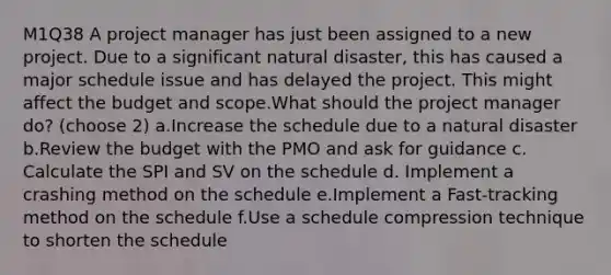 M1Q38 A project manager has just been assigned to a new project. Due to a significant natural disaster, this has caused a major schedule issue and has delayed the project. This might affect the budget and scope.What should the project manager do? (choose 2) a.Increase the schedule due to a natural disaster b.Review the budget with the PMO and ask for guidance c. Calculate the SPI and SV on the schedule d. Implement a crashing method on the schedule e.Implement a Fast-tracking method on the schedule f.Use a schedule compression technique to shorten the schedule