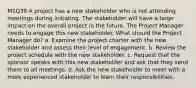 M1Q39 A project has a new stakeholder who is not attending meetings during initiating. The stakeholder will have a large impact on the overall project in the future. The Project Manager needs to engage this new stakeholder. What should the Project Manager do? a. Examine the project charter with the new stakeholder and assess their level of engagement. b. Review the project schedule with the new stakeholder. c. Request that the sponsor speaks with this new stakeholder and ask that they send them to all meetings. d. Ask the new stakeholder to meet with a more experienced stakeholder to learn their responsibilities.