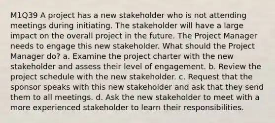 M1Q39 A project has a new stakeholder who is not attending meetings during initiating. The stakeholder will have a large impact on the overall project in the future. The Project Manager needs to engage this new stakeholder. What should the Project Manager do? a. Examine the project charter with the new stakeholder and assess their level of engagement. b. Review the project schedule with the new stakeholder. c. Request that the sponsor speaks with this new stakeholder and ask that they send them to all meetings. d. Ask the new stakeholder to meet with a more experienced stakeholder to learn their responsibilities.