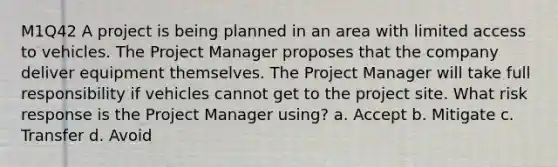 M1Q42 A project is being planned in an area with limited access to vehicles. The Project Manager proposes that the company deliver equipment themselves. The Project Manager will take full responsibility if vehicles cannot get to the project site. What risk response is the Project Manager using? a. Accept b. Mitigate c. Transfer d. Avoid