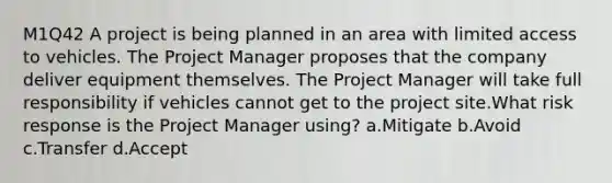 M1Q42 A project is being planned in an area with limited access to vehicles. The Project Manager proposes that the company deliver equipment themselves. The Project Manager will take full responsibility if vehicles cannot get to the project site.What risk response is the Project Manager using? a.Mitigate b.Avoid c.Transfer d.Accept