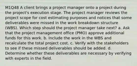 M1Q48 A client brings a project manager onto a project during the project's execution stage. The project manager reviews the project scope for cost estimating purposes and notices that some deliverables were missed in the work breakdown structure (WBS). Which step should the project manager take next? a. Ask that the project management office (PMO) approve additional funds for this work. b. Include the work in the WBS and recalculate the total project cost. c. Verify with the stakeholders to see if these missed deliverables should be added. d. Determine whether these deliverables are necessary by verifying with experts in the field.