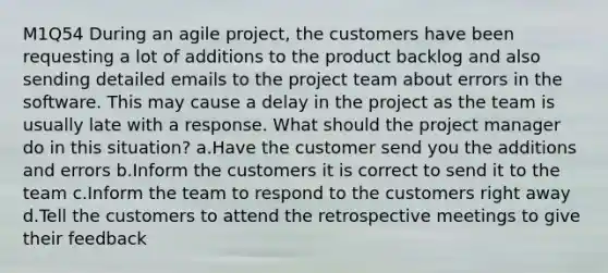 M1Q54 During an agile project, the customers have been requesting a lot of additions to the product backlog and also sending detailed emails to the project team about errors in the software. This may cause a delay in the project as the team is usually late with a response. What should the project manager do in this situation? a.Have the customer send you the additions and errors b.Inform the customers it is correct to send it to the team c.Inform the team to respond to the customers right away d.Tell the customers to attend the retrospective meetings to give their feedback