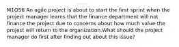 M1Q56 An agile project is about to start the first sprint when the project manager learns that the finance department will not finance the project due to concerns about how much value the project will return to the organization.What should the project manager do first after finding out about this issue?