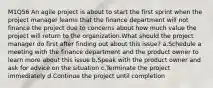 M1Q56 An agile project is about to start the first sprint when the project manager learns that the finance department will not finance the project due to concerns about how much value the project will return to the organization.What should the project manager do first after finding out about this issue? a.Schedule a meeting with the finance department and the product owner to learn more about this issue b.Speak with the product owner and ask for advice on the situation c.Terminate the project immediately d.Continue the project until completion