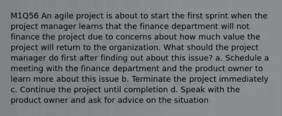 M1Q56 An agile project is about to start the first sprint when the project manager learns that the finance department will not finance the project due to concerns about how much value the project will return to the organization. What should the project manager do first after finding out about this issue? a. Schedule a meeting with the finance department and the product owner to learn more about this issue b. Terminate the project immediately c. Continue the project until completion d. Speak with the product owner and ask for advice on the situation