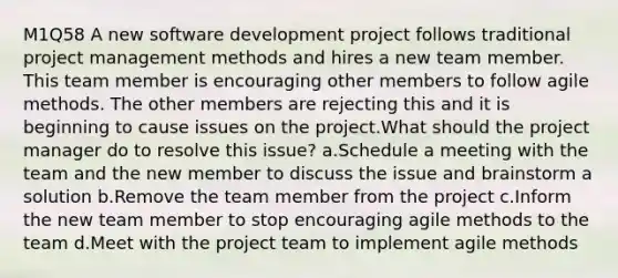 M1Q58 A new software development project follows traditional project management methods and hires a new team member. This team member is encouraging other members to follow agile methods. The other members are rejecting this and it is beginning to cause issues on the project.What should the project manager do to resolve this issue? a.Schedule a meeting with the team and the new member to discuss the issue and brainstorm a solution b.Remove the team member from the project c.Inform the new team member to stop encouraging agile methods to the team d.Meet with the project team to implement agile methods