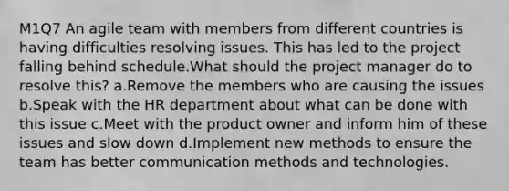 M1Q7 An agile team with members from different countries is having difficulties resolving issues. This has led to the project falling behind schedule.What should the project manager do to resolve this? a.Remove the members who are causing the issues b.Speak with the HR department about what can be done with this issue c.Meet with the product owner and inform him of these issues and slow down d.Implement new methods to ensure the team has better communication methods and technologies.