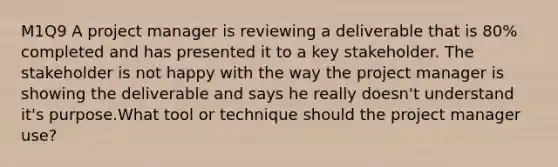 M1Q9 A project manager is reviewing a deliverable that is 80% completed and has presented it to a key stakeholder. The stakeholder is not happy with the way the project manager is showing the deliverable and says he really doesn't understand it's purpose.What tool or technique should the project manager use?