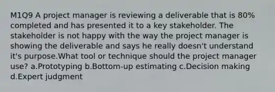 M1Q9 A project manager is reviewing a deliverable that is 80% completed and has presented it to a key stakeholder. The stakeholder is not happy with the way the project manager is showing the deliverable and says he really doesn't understand it's purpose.What tool or technique should the project manager use? a.Prototyping b.Bottom-up estimating c.Decision making d.Expert judgment