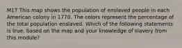 M1T This map shows the population of enslaved people in each American colony in 1770. The colors represent the percentage of the total population enslaved. Which of the following statements is true, based on the map and your knowledge of slavery from this module?