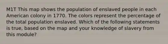 M1T This map shows the population of enslaved people in each American colony in 1770. The colors represent the percentage of the total population enslaved. Which of the following statements is true, based on the map and your knowledge of slavery from this module?