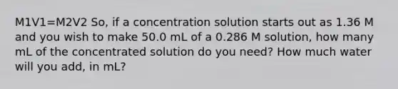 M1V1=M2V2 So, if a concentration solution starts out as 1.36 M and you wish to make 50.0 mL of a 0.286 M solution, how many mL of the concentrated solution do you need? How much water will you add, in mL?