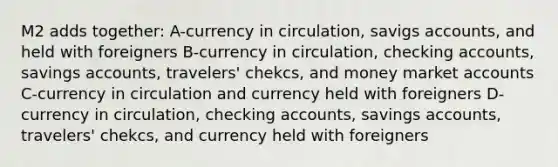 M2 adds together: A-currency in circulation, savigs accounts, and held with foreigners B-currency in circulation, checking accounts, savings accounts, travelers' chekcs, and money market accounts C-currency in circulation and currency held with foreigners D- currency in circulation, checking accounts, savings accounts, travelers' chekcs, and currency held with foreigners