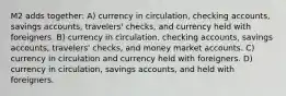 M2 adds together: A) currency in circulation, checking accounts, savings accounts, travelers' checks, and currency held with foreigners. B) currency in circulation, checking accounts, savings accounts, travelers' checks, and money market accounts. C) currency in circulation and currency held with foreigners. D) currency in circulation, savings accounts, and held with foreigners.