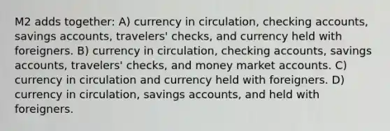 M2 adds together: A) currency in circulation, checking accounts, savings accounts, travelers' checks, and currency held with foreigners. B) currency in circulation, checking accounts, savings accounts, travelers' checks, and money market accounts. C) currency in circulation and currency held with foreigners. D) currency in circulation, savings accounts, and held with foreigners.