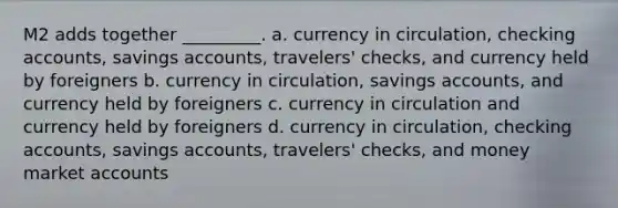 M2 adds together _________. a. currency in circulation, checking accounts, savings accounts, travelers' checks, and currency held by foreigners b. currency in circulation, savings accounts, and currency held by foreigners c. currency in circulation and currency held by foreigners d. currency in circulation, checking accounts, savings accounts, travelers' checks, and money market accounts