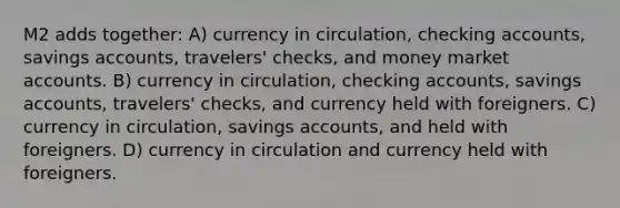 M2 adds together: A) currency in circulation, checking accounts, savings accounts, travelers' checks, and money market accounts. B) currency in circulation, checking accounts, savings accounts, travelers' checks, and currency held with foreigners. C) currency in circulation, savings accounts, and held with foreigners. D) currency in circulation and currency held with foreigners.