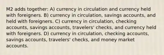 M2 adds together: A) currency in circulation and currency held with foreigners. B) currency in circulation, savings accounts, and held with foreigners. C) currency in circulation, checking accounts, savings accounts, travelers' checks, and currency held with foreigners. D) currency in circulation, checking accounts, savings accounts, travelers' checks, and money market accounts.