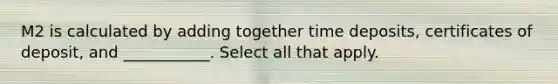 M2 is calculated by adding together time deposits, certificates of deposit, and ___________. Select all that apply.