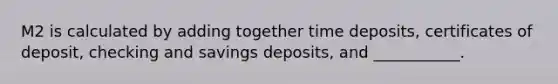 M2 is calculated by adding together time deposits, certificates of deposit, checking and savings deposits, and ___________.