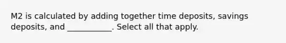 M2 is calculated by adding together time deposits, savings deposits, and ___________. Select all that apply.