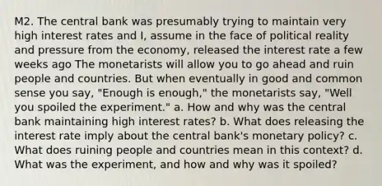 M2. The central bank was presumably trying to maintain very high interest rates and I, assume in the face of political reality and pressure from the economy, released the interest rate a few weeks ago The monetarists will allow you to go ahead and ruin people and countries. But when eventually in good and common sense you say, "Enough is enough," the monetarists say, "Well you spoiled the experiment." a. How and why was the central bank maintaining high interest rates? b. What does releasing the interest rate imply about the central bank's monetary policy? c. What does ruining people and countries mean in this context? d. What was the experiment, and how and why was it spoiled?