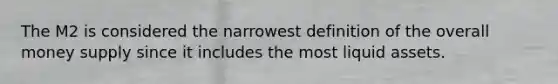 The M2 is considered the narrowest definition of the overall money supply since it includes the most liquid assets.