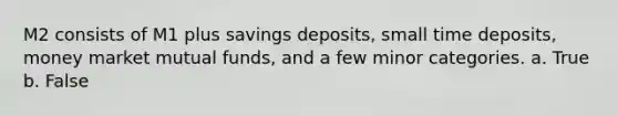 M2 consists of M1 plus savings deposits, small time deposits, money market mutual funds, and a few minor categories. a. True b. False