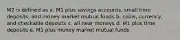 M2 is defined as a. M1 plus savings accounts, small time deposits, and money market mutual funds b. coins, currency, and checkable deposits c. all near moneys d. M1 plus time deposits e. M1 plus money market mutual funds