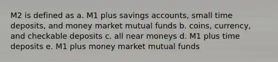 M2 is defined as a. M1 plus savings accounts, small time deposits, and money market mutual funds b. coins, currency, and checkable deposits c. all near moneys d. M1 plus time deposits e. M1 plus money market mutual funds