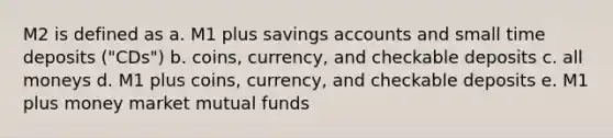 M2 is defined as a. M1 plus savings accounts and small time deposits ("CDs") b. coins, currency, and checkable deposits c. all moneys d. M1 plus coins, currency, and checkable deposits e. M1 plus money market mutual funds