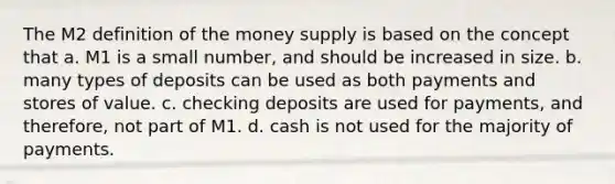 The M2 definition of the money supply is based on the concept that a. M1 is a small number, and should be increased in size. b. many types of deposits can be used as both payments and stores of value. c. checking deposits are used for payments, and therefore, not part of M1. d. cash is not used for the majority of payments.