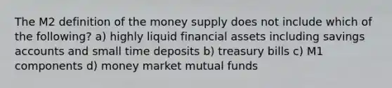 The M2 definition of the money supply does not include which of the following? a) highly liquid financial assets including savings accounts and small time deposits b) treasury bills c) M1 components d) money market mutual funds