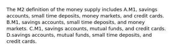 The M2 definition of the money supply includes A.M1, savings​ accounts, small time​ deposits, money​ markets, and credit cards. B.M1, savings​ accounts, small time​ deposits, and money markets. C.M1, savings​ accounts, mutual​ funds, and credit cards. D.savings​ accounts, mutual​ funds, small time​ deposits, and credit cards.