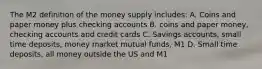 The M2 definition of the money supply includes: A. Coins and paper money plus checking accounts B. coins and paper money, checking accounts and credit cards C. Savings accounts, small time deposits, money market mutual funds, M1 D. Small time deposits, all money outside the US and M1