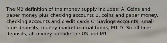 The M2 definition of the money supply includes: A. Coins and paper money plus checking accounts B. coins and paper money, checking accounts and credit cards C. Savings accounts, small time deposits, money market mutual funds, M1 D. Small time deposits, all money outside the US and M1