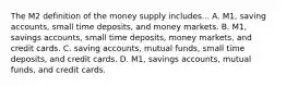 The M2 definition of the money supply includes... A. M1, saving accounts, small time deposits, and money markets. B. M1, savings accounts, small time deposits, money markets, and credit cards. C. saving accounts, mutual funds, small time deposits, and credit cards. D. M1, savings accounts, mutual funds, and credit cards.