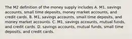 The M2 definition of the money supply includes A. ​M1, savings​ accounts, small time​ deposits, money market​ accounts, and credit cards. B. ​M1, savings​ accounts, small time​ deposits, and money market accounts. C. ​M1, savings​ accounts, mutual​ funds, and credit cards. D. savings​ accounts, mutual​ funds, small time​ deposits, and credit cards.