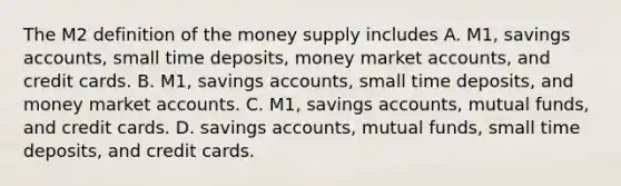 The M2 definition of the money supply includes A. ​M1, savings​ accounts, small time​ deposits, money market​ accounts, and credit cards. B. ​M1, savings​ accounts, small time​ deposits, and money marke<a href='https://www.questionai.com/knowledge/k7x83BRk9p-t-accounts' class='anchor-knowledge'>t accounts</a>. C. ​M1, savings​ accounts, mutual​ funds, and credit cards. D. savings​ accounts, mutual​ funds, small time​ deposits, and credit cards.