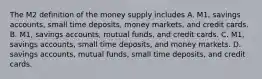 The M2 definition of the money supply includes A. ​M1, savings​ accounts, small time​ deposits, money​ markets, and credit cards. B. ​M1, savings​ accounts, mutual​ funds, and credit cards. C. ​M1, savings​ accounts, small time​ deposits, and money markets. D. savings​ accounts, mutual​ funds, small time​ deposits, and credit cards.