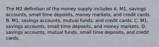 The M2 definition of the money supply includes A. ​M1, savings​ accounts, small time​ deposits, money​ markets, and credit cards. B. ​M1, savings​ accounts, mutual​ funds, and credit cards. C. ​M1, savings​ accounts, small time​ deposits, and money markets. D. savings​ accounts, mutual​ funds, small time​ deposits, and credit cards.