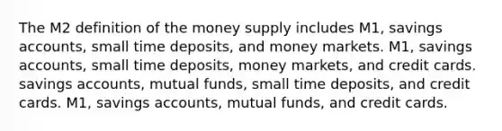 The M2 definition of the money supply includes ​M1, savings​ accounts, small time​ deposits, and money markets. ​M1, savings​ accounts, small time​ deposits, money​ markets, and credit cards. savings​ accounts, mutual​ funds, small time​ deposits, and credit cards. ​M1, savings​ accounts, mutual​ funds, and credit cards.