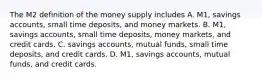 The M2 definition of the money supply includes A. M1, savings​ accounts, small time​ deposits, and money markets. B. M1, savings​ accounts, small time​ deposits, money​ markets, and credit cards. C. savings​ accounts, mutual​ funds, small time​ deposits, and credit cards. D. M1, savings​ accounts, mutual​ funds, and credit cards.