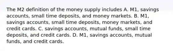 The M2 definition of the money supply includes A. M1, savings​ accounts, small time​ deposits, and money markets. B. M1, savings​ accounts, small time​ deposits, money​ markets, and credit cards. C. savings​ accounts, mutual​ funds, small time​ deposits, and credit cards. D. M1, savings​ accounts, mutual​ funds, and credit cards.