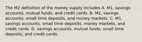 The M2 definition of the money supply includes A. M1, savings​ accounts, mutual​ funds, and credit cards. B. M1, savings​ accounts, small time​ deposits, and money markets. C. M1, savings​ accounts, small time​ deposits, money​ markets, and credit cards. D. savings​ accounts, mutual​ funds, small time​ deposits, and credit cards.