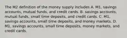 The M2 definition of the money supply includes A. ​M1, savings​ accounts, mutual​ funds, and credit cards. B. savings​ accounts, mutual​ funds, small time​ deposits, and credit cards. C. ​M1, savings​ accounts, small time​ deposits, and money markets. D. ​M1, savings​ accounts, small time​ deposits, money​ markets, and credit cards.