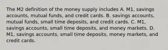 The M2 definition of the money supply includes A. ​M1, savings​ accounts, mutual​ funds, and credit cards. B. savings​ accounts, mutual​ funds, small time​ deposits, and credit cards. C. ​M1, savings​ accounts, small time​ deposits, and money markets. D. ​M1, savings​ accounts, small time​ deposits, money​ markets, and credit cards.