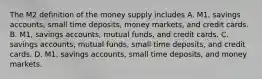 The M2 definition of the money supply includes A. ​M1, savings​ accounts, small time​ deposits, money​ markets, and credit cards. B. ​M1, savings​ accounts, mutual​ funds, and credit cards. C. savings​ accounts, mutual​ funds, small time​ deposits, and credit cards. D. ​M1, savings​ accounts, small time​ deposits, and money markets.